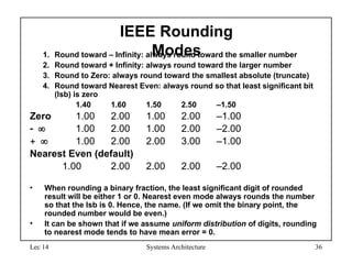 Lec 14 Systems Architecture 36
IEEE Rounding
Modes
1. Round toward – Infinity: always round toward the smaller number
2. Round toward + Infinity: always round toward the larger number
3. Round to Zero: always round toward the smallest absolute (truncate)
4. Round toward Nearest Even: always round so that least significant bit
(lsb) is zero
1.40 1.60 1.50 2.50 –1.50
Zero 1.00 2.00 1.00 2.00 –1.00
 1.00 2.00 1.00 2.00 –2.00
 1.00 2.00 2.00 3.00 –1.00
Nearest Even (default)
1.00 2.00 2.00 2.00 –2.00
• When rounding a binary fraction, the least significant digit of rounded
result will be either 1 or 0. Nearest even mode always rounds the number
so that the lsb is 0. Hence, the name. (If we omit the binary point, the
rounded number would be even.)
• It can be shown that if we assume uniform distribution of digits, rounding
to nearest mode tends to have mean error = 0.
 