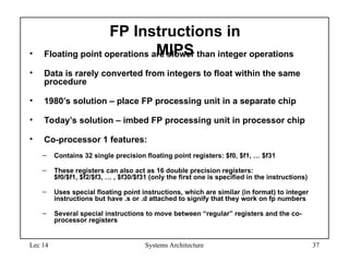 Lec 14 Systems Architecture 37
FP Instructions in
MIPS
• Floating point operations are slower than integer operations
• Data is rarely converted from integers to float within the same
procedure
• 1980’s solution – place FP processing unit in a separate chip
• Today’s solution – imbed FP processing unit in processor chip
• Co-processor 1 features:
– Contains 32 single precision floating point registers: $f0, $f1, … $f31
– These registers can also act as 16 double precision registers:
$f0/$f1, $f2/$f3, … , $f30/$f31 (only the first one is specified in the instructions)
– Uses special floating point instructions, which are similar (in format) to integer
instructions but have .s or .d attached to signify that they work on fp numbers
– Several special instructions to move between “regular” registers and the co-
processor registers
 