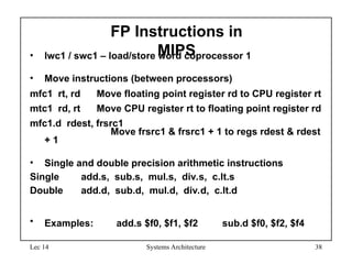 Lec 14 Systems Architecture 38
FP Instructions in
MIPS
• lwc1 / swc1 – load/store word coprocessor 1
• Move instructions (between processors)
mfc1 rt, rd Move floating point register rd to CPU register rt
mtc1 rd, rt Move CPU register rt to floating point register rd
mfc1.d rdest, frsrc1
Move frsrc1 & frsrc1 + 1 to regs rdest & rdest
+ 1
• Single and double precision arithmetic instructions
Single add.s, sub.s, mul.s, div.s, c.lt.s
Double add.d, sub.d, mul.d, div.d, c.lt.d
• Examples: add.s $f0, $f1, $f2 sub.d $f0, $f2, $f4
 