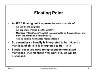 Lec 14 Systems Architecture 4
Floating Point
• An IEEE floating point representation consists of
– A Sign Bit (no surprise)
– An Exponent (“times 2 to the what?”)
– Mantissa (“Significand”), which is assumed to be 1.xxxxx (thus, one
bit of the mantissa is implied as 1)
– This is called a normalized representation
• So a mantissa = 0 really is interpreted to be 1.0, and a
mantissa of all 1111 is interpreted to be 1.1111
• Special cases are used to represent denormalized
mantissas (true mantissa = 0), NaN, etc., as will be
discussed.
 