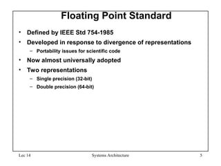 Lec 14 Systems Architecture 5
Floating Point Standard
• Defined by IEEE Std 754-1985
• Developed in response to divergence of representations
– Portability issues for scientific code
• Now almost universally adopted
• Two representations
– Single precision (32-bit)
– Double precision (64-bit)
 