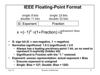 Lec 14 Systems Architecture 6
IEEE Floating-Point Format
• S: sign bit (0  non-negative, 1  negative)
• Normalize significand: 1.0 ≤ |significand| < 2.0
– Always has a leading pre-binary-point 1 bit, so no need to
represent it explicitly (hidden bit)
– Significand is Fraction with the “1.” restored
• Exponent: excess representation: actual exponent + Bias
– Ensures exponent is unsigned
– Single: Bias = 127; Double: Bias = 1203
S Exponent Fraction
single: 8 bits
double: 11 bits
single: 23 bits
double: 52 bits
Bias)
(Exponent
S
2
Fraction)
(1
1)
(
x 





 