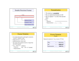 Normalization

Double Precision Format
64 bits

Mantissa (52 bits)
Exponent (11 bits)

• The mantissa is normalized
• Has an implied decimal place on left
• Has an implied “1” on left of the decimal
place
• E.g.,
• Mantissa:
10100000000000000000000
• Representation: 1.1012 = 1.62510

Sign of mantissa (1 bit)
ITEC 1011

Introduction to Information Technologies

ITEC 1011

Introduction to Information Technologies

Excess Notation
• To include both positive and negative exponents,
“excess-n” notation is used
• Single precision: excess 127
• Double precision: excess 1023
• The value of the exponent stored is n larger than
the actual exponent
• E.g., – excess 127, 10000111
• Exponent:
135 – 127 = 8 (value)
• Representation:
ITEC 1011

Introduction to Information Technologies

Excess Notation
- Sample Represent exponent of 1410 in excess 127 form:
12710

+ 011111112

1410

=

+ 000011102

Representation

ITEC 1011

=

=

100011012

Introduction to Information Technologies

 