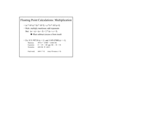 Floating Point Calculations: Multiplication
• (a * 10^e) * (b * 10^f) = a * b * 10^(e+f)
• Rule: multiply mantissas; add exponents
But: (n + e) + (n + f) = 2 * (n + e + f)
Must subtract excess n from result
• Ex. 0 51 99718 (e = 1) and 0 49 67000 (e = -1)
Mantissas:
Exponents:
Normalize:

.99718 * .67000 = 0.6681106
51 + 49 = 100 and 100 – 50 = 50
.6681106
.66811

Final result:

.66811 * 10

(since 50 means e = 0)

 