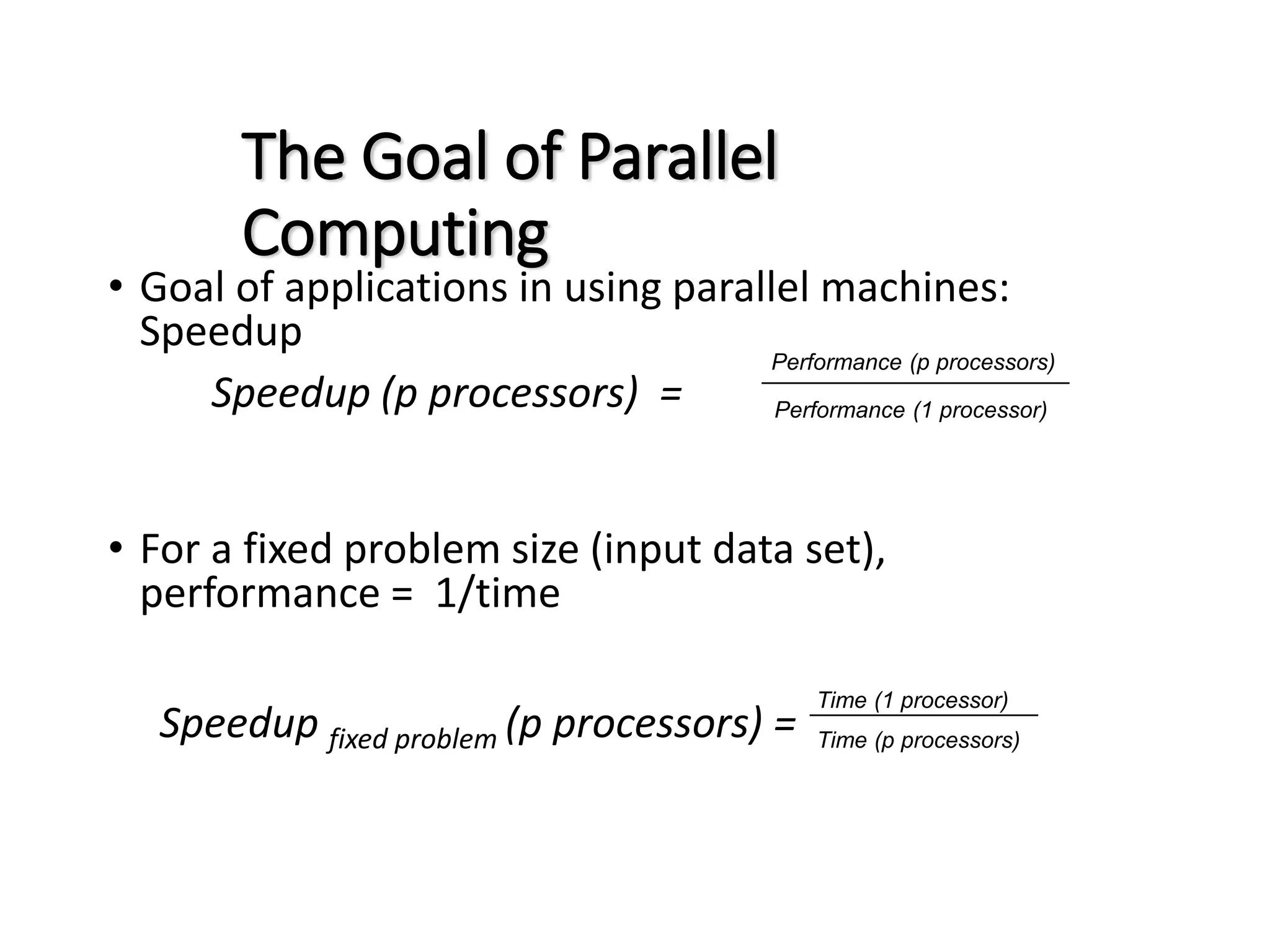 The Goal of Parallel Computing • Goal of applications in using parallel machines: Speedup Speedup (p processors) = • For a fixed problem size (input data set), performance = 1/time Speedup fixed problem (p processors) = Performance (p processors) Performance (1 processor) Time (1 processor) Time (p processors) 