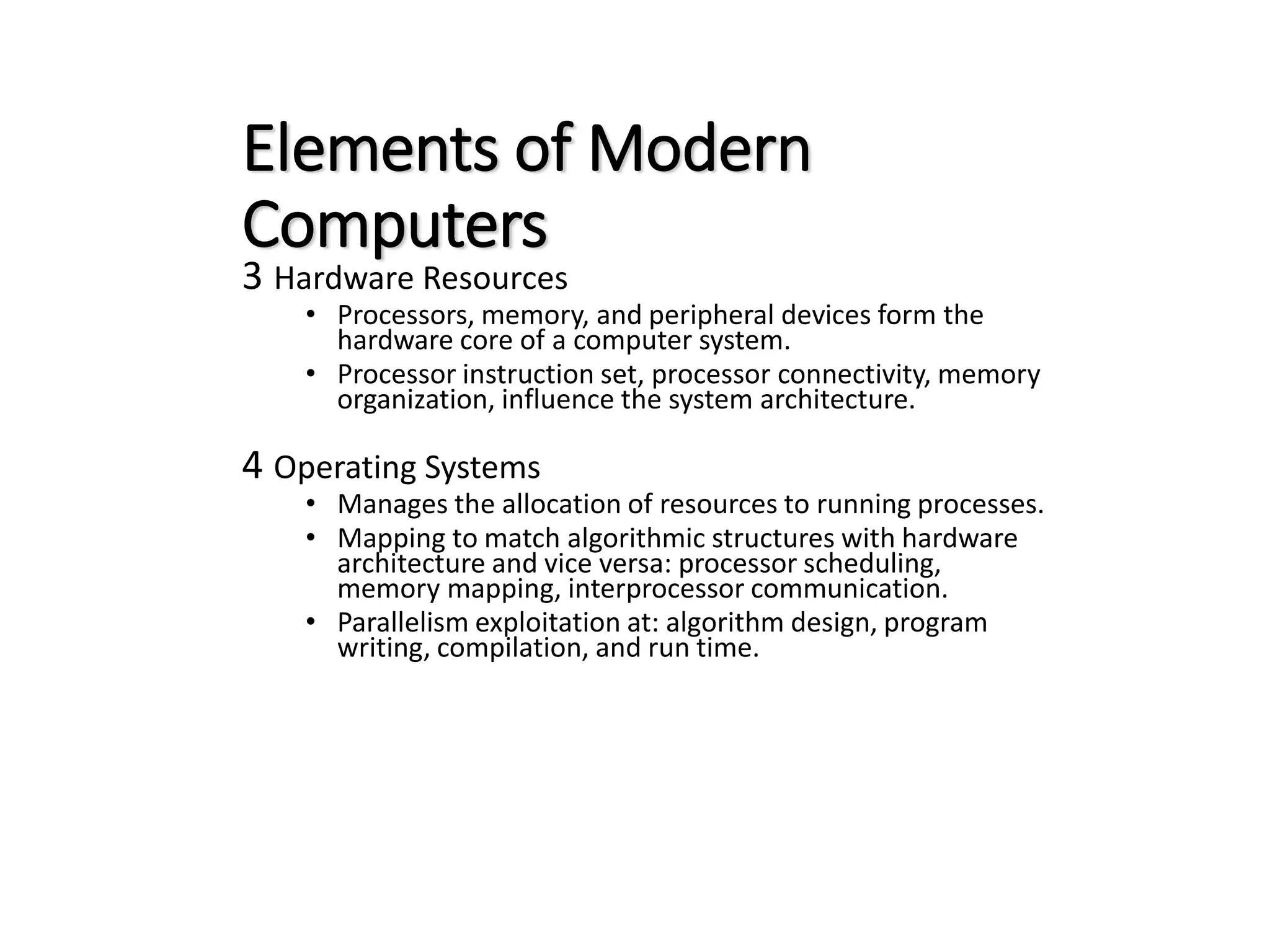 Elements of Modern Computers 3 Hardware Resources • Processors, memory, and peripheral devices form the hardware core of a computer system. • Processor instruction set, processor connectivity, memory organization, influence the system architecture. 4 Operating Systems • Manages the allocation of resources to running processes. • Mapping to match algorithmic structures with hardware architecture and vice versa: processor scheduling, memory mapping, interprocessor communication. • Parallelism exploitation at: algorithm design, program writing, compilation, and run time. 