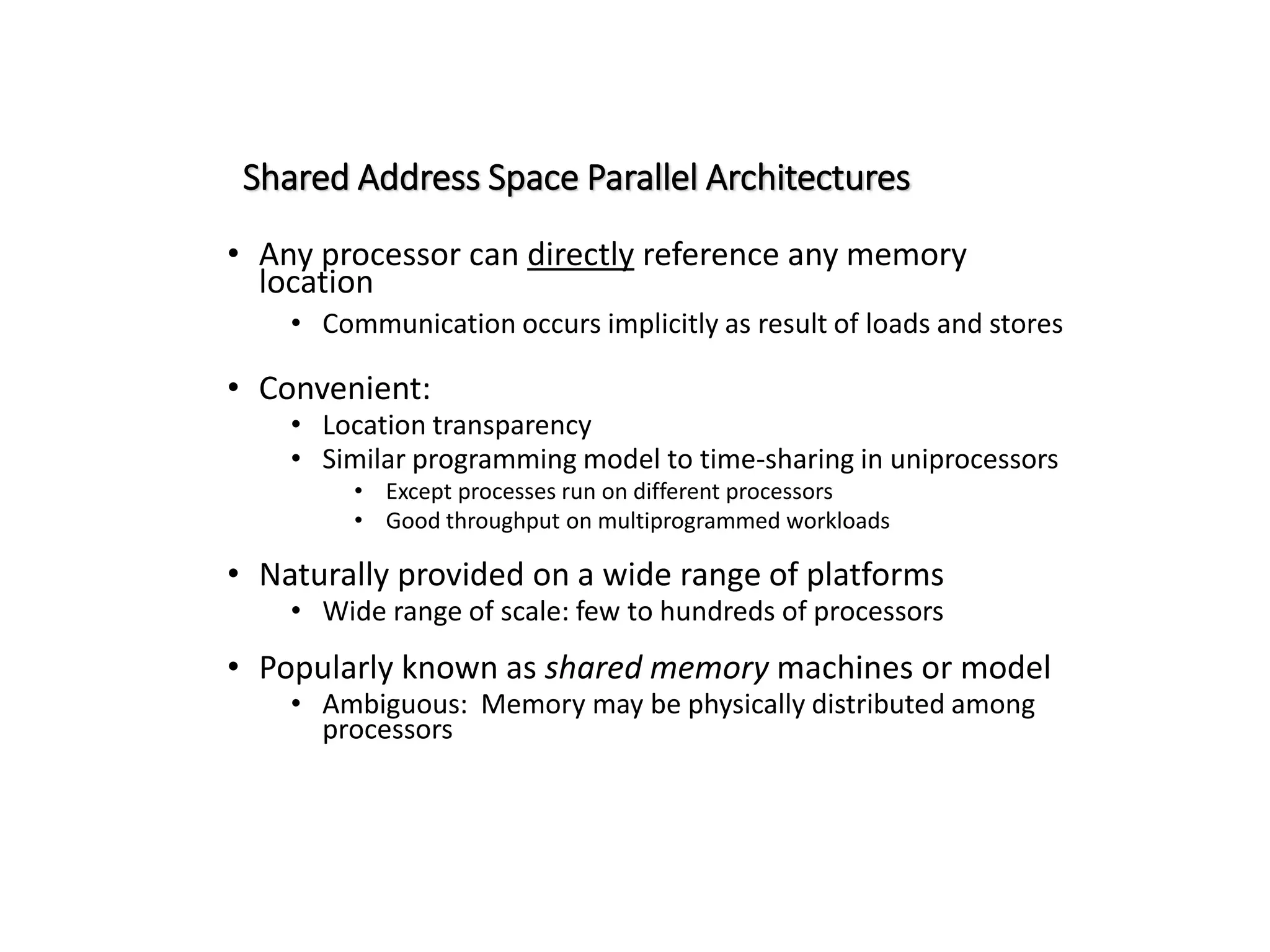 Shared Address Space Parallel Architectures • Any processor can directly reference any memory location • Communication occurs implicitly as result of loads and stores • Convenient: • Location transparency • Similar programming model to time-sharing in uniprocessors • Except processes run on different processors • Good throughput on multiprogrammed workloads • Naturally provided on a wide range of platforms • Wide range of scale: few to hundreds of processors • Popularly known as shared memory machines or model • Ambiguous: Memory may be physically distributed among processors 