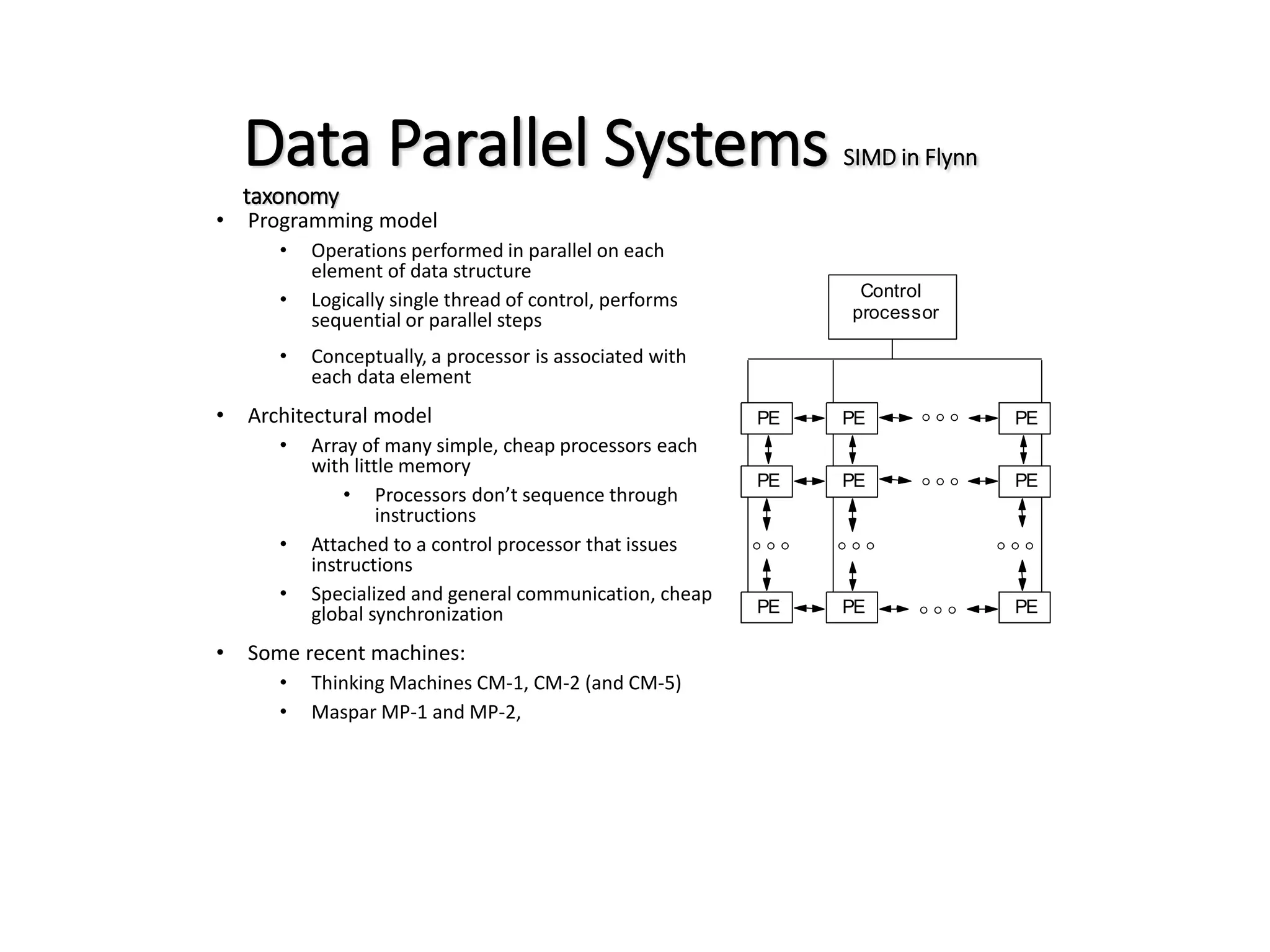 Data Parallel Systems SIMD in Flynn taxonomy • Programming model • Operations performed in parallel on each element of data structure • Logically single thread of control, performs sequential or parallel steps • Conceptually, a processor is associated with each data element • Architectural model • Array of many simple, cheap processors each with little memory • Processors don’t sequence through instructions • Attached to a control processor that issues instructions • Specialized and general communication, cheap global synchronization • Some recent machines: • Thinking Machines CM-1, CM-2 (and CM-5) • Maspar MP-1 and MP-2, PE PE PE  PE PE PE  PE PE PE     Control processor 