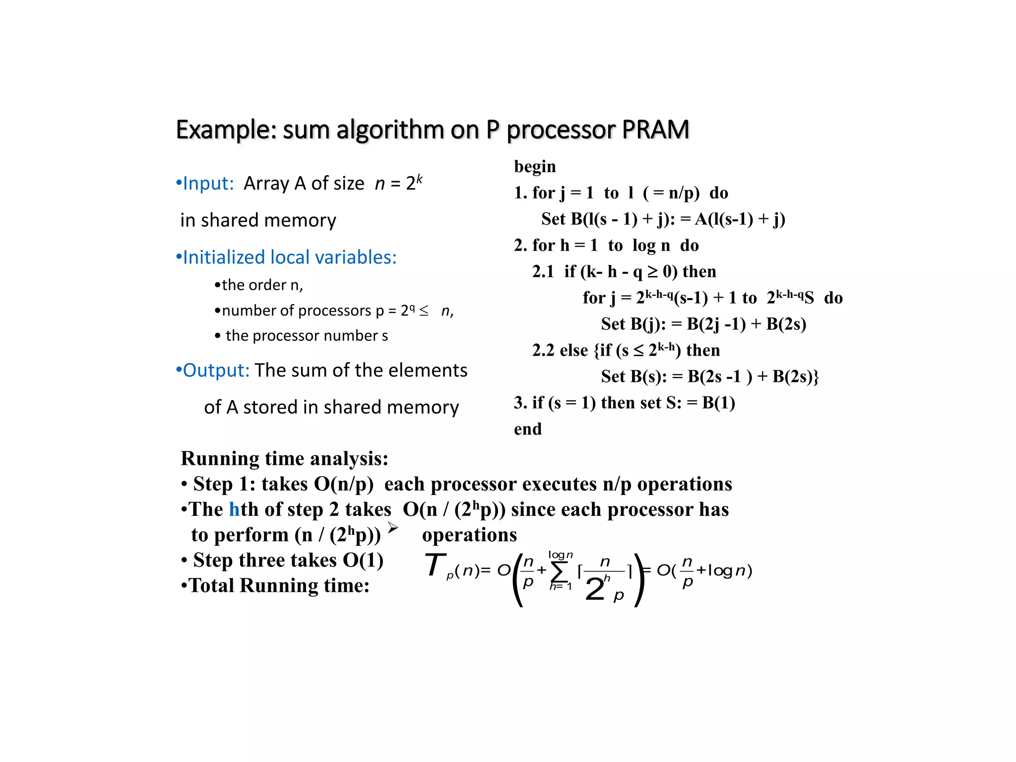 Example: sum algorithm on P processor PRAM •Input: Array A of size n = 2k in shared memory •Initialized local variables: •the order n, •number of processors p = 2q n, • the processor number s •Output: The sum of the elements of A stored in shared memory begin 1. for j = 1 to l ( = n/p) do Set B(l(s - 1) + j): = A(l(s-1) + j) 2. for h = 1 to log n do 2.1 if (k- h - q 0) then for j = 2k-h-q(s-1) + 1 to 2k-h-qS do Set B(j): = B(2j -1) + B(2s) 2.2 else {if (s 2k-h) then Set B(s): = B(2s -1 ) + B(2s)} 3. if (s = 1) then set S: = B(1) end Running time analysis: • Step 1: takes O(n/p) each processor executes n/p operations •The hth of step 2 takes O(n / (2hp)) since each processor has to perform (n / (2hp))  operations • Step three takes O(1) •Total Running time: Tp(n)= O ( n p +∑ h= 1 logn ⌈ n 2 h p ⌉ )= O( n p +logn) 