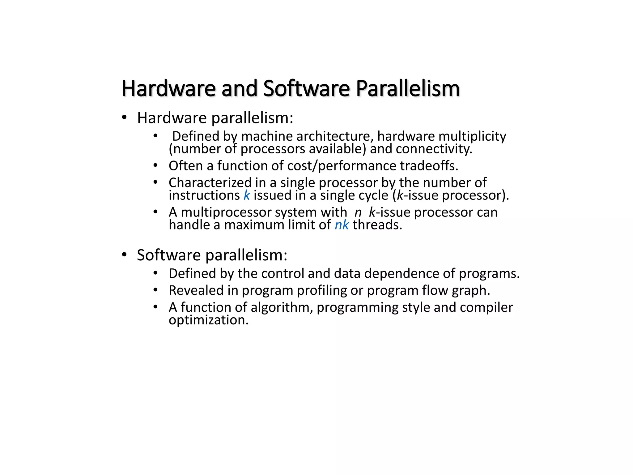 Hardware and Software Parallelism • Hardware parallelism: • Defined by machine architecture, hardware multiplicity (number of processors available) and connectivity. • Often a function of cost/performance tradeoffs. • Characterized in a single processor by the number of instructions k issued in a single cycle (k-issue processor). • A multiprocessor system with n k-issue processor can handle a maximum limit of nk threads. • Software parallelism: • Defined by the control and data dependence of programs. • Revealed in program profiling or program flow graph. • A function of algorithm, programming style and compiler optimization. 