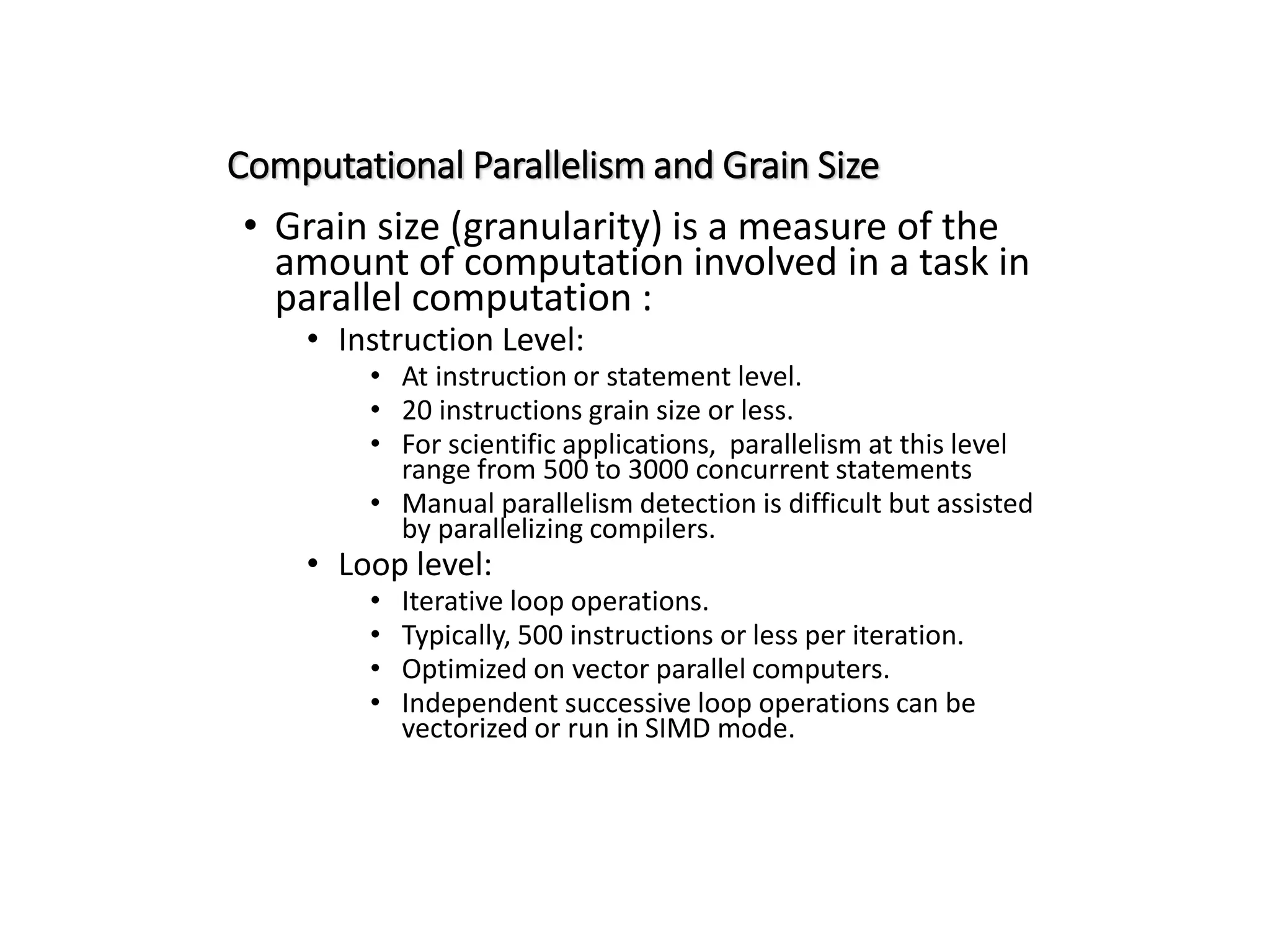 Computational Parallelism and Grain Size • Grain size (granularity) is a measure of the amount of computation involved in a task in parallel computation : • Instruction Level: • At instruction or statement level. • 20 instructions grain size or less. • For scientific applications, parallelism at this level range from 500 to 3000 concurrent statements • Manual parallelism detection is difficult but assisted by parallelizing compilers. • Loop level: • Iterative loop operations. • Typically, 500 instructions or less per iteration. • Optimized on vector parallel computers. • Independent successive loop operations can be vectorized or run in SIMD mode. 