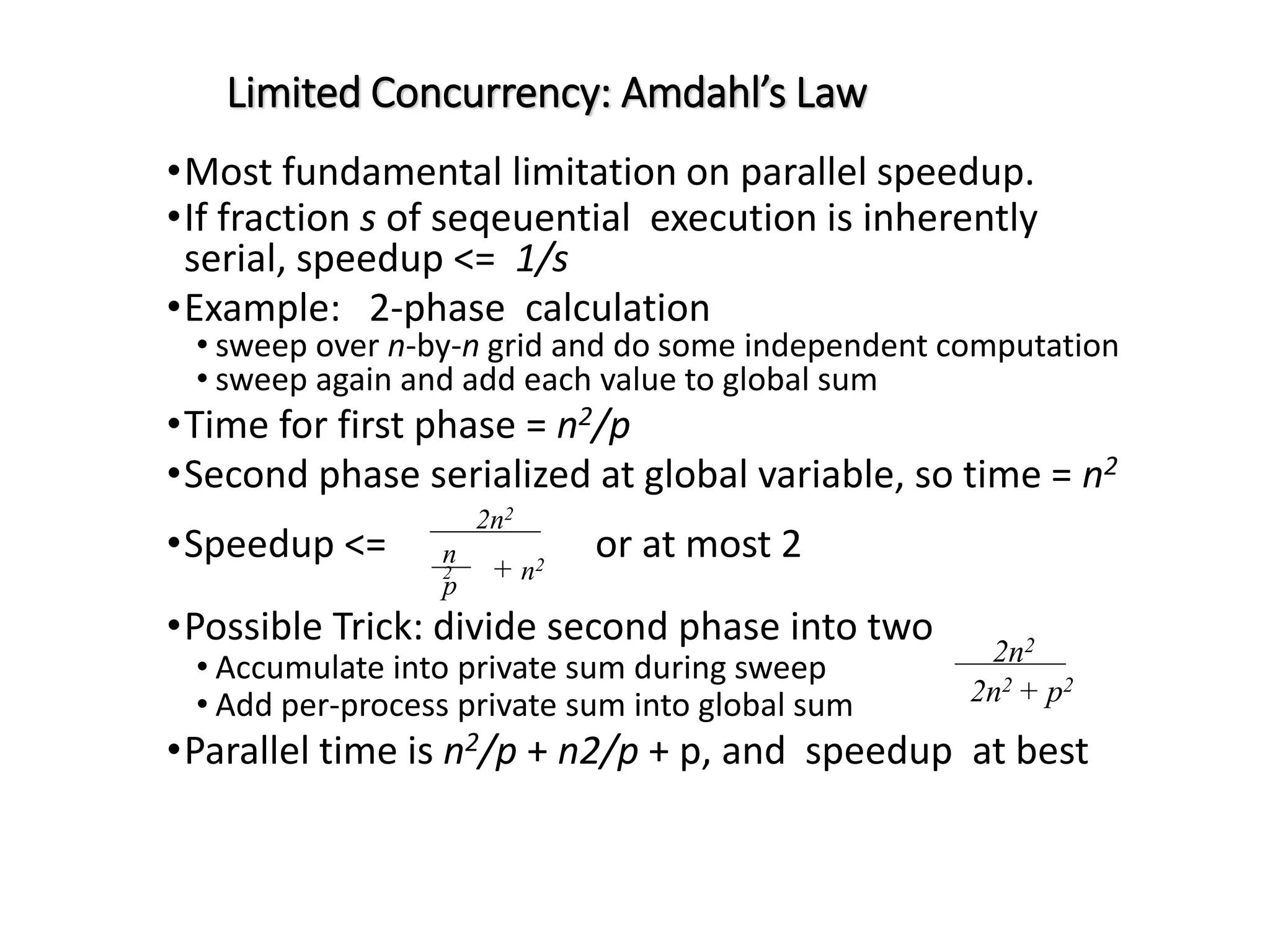 Limited Concurrency: Amdahl’s Law •Most fundamental limitation on parallel speedup. •If fraction s of seqeuential execution is inherently serial, speedup <= 1/s •Example: 2-phase calculation • sweep over n-by-n grid and do some independent computation • sweep again and add each value to global sum •Time for first phase = n2/p •Second phase serialized at global variable, so time = n2 •Speedup <= or at most 2 •Possible Trick: divide second phase into two • Accumulate into private sum during sweep • Add per-process private sum into global sum •Parallel time is n2/p + n2/p + p, and speedup at best 2n2 n 2 p + n2 2n2 2n2 + p2 