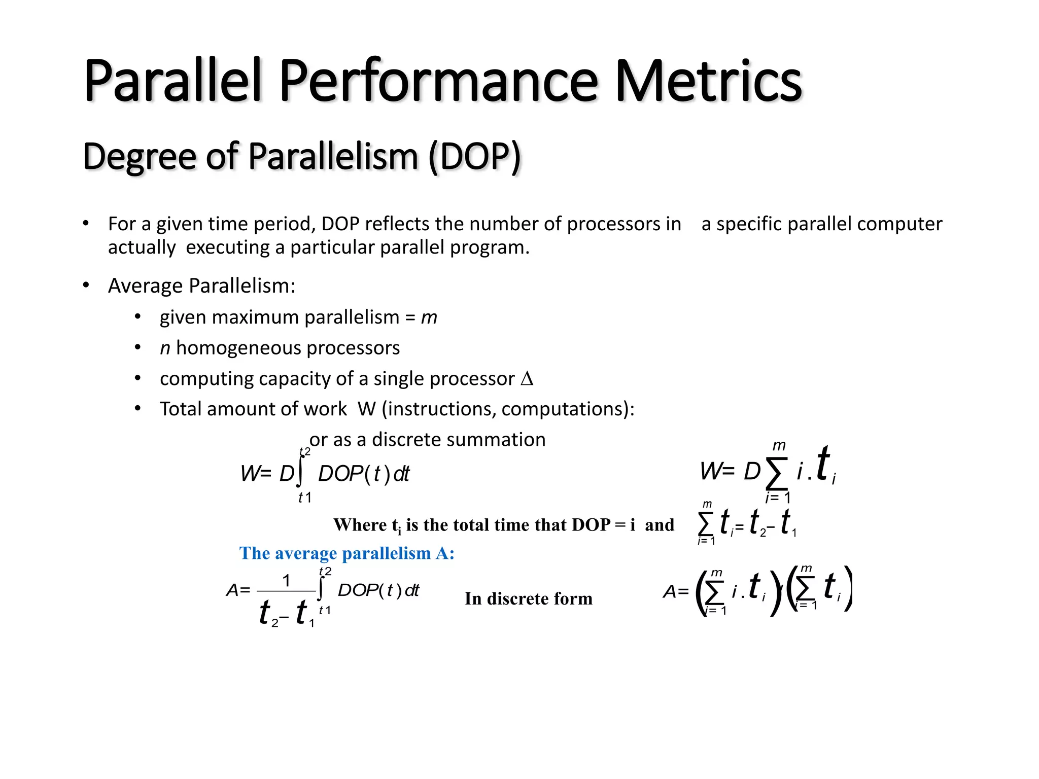 Parallel Performance Metrics Degree of Parallelism (DOP) • For a given time period, DOP reflects the number of processors in a specific parallel computer actually executing a particular parallel program. • Average Parallelism: • given maximum parallelism = m • n homogeneous processors • computing capacity of a single processor  • Total amount of work W (instructions, computations): or as a discrete summation W= D∑ i= 1 m i .ti W= D∫ t 1 t 2 DOP(t )dt A= 1 t2− t1 ∫ t 1 t 2 DOP(t )dt A= (∑ i= 1 m i .ti )/(∑ i = 1 m ti) ∑ i= 1 m ti= t2− t1 Where ti is the total time that DOP = i and The average parallelism A: In discrete form 