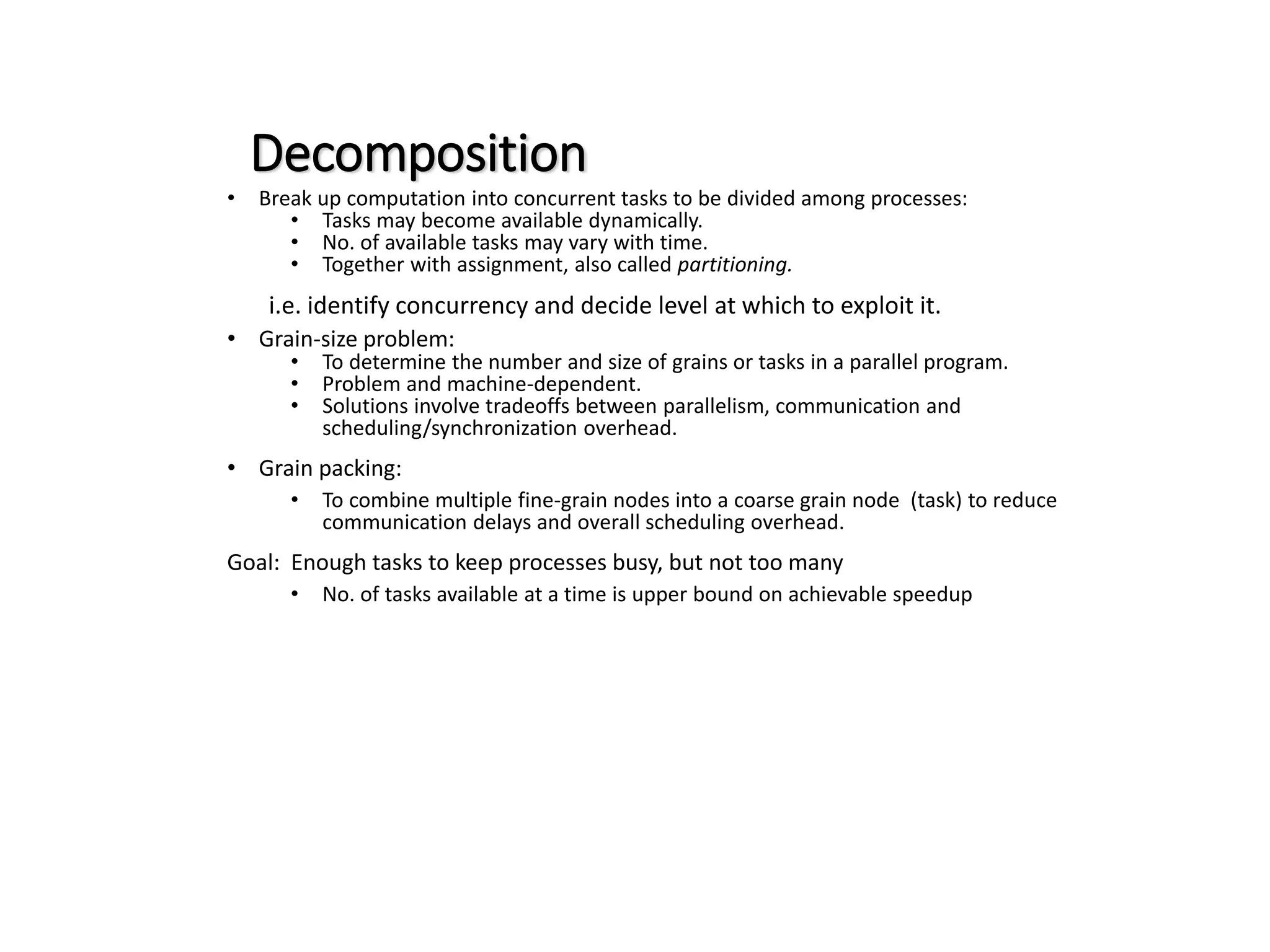 Decomposition • Break up computation into concurrent tasks to be divided among processes: • Tasks may become available dynamically. • No. of available tasks may vary with time. • Together with assignment, also called partitioning. i.e. identify concurrency and decide level at which to exploit it. • Grain-size problem: • To determine the number and size of grains or tasks in a parallel program. • Problem and machine-dependent. • Solutions involve tradeoffs between parallelism, communication and scheduling/synchronization overhead. • Grain packing: • To combine multiple fine-grain nodes into a coarse grain node (task) to reduce communication delays and overall scheduling overhead. Goal: Enough tasks to keep processes busy, but not too many • No. of tasks available at a time is upper bound on achievable speedup 