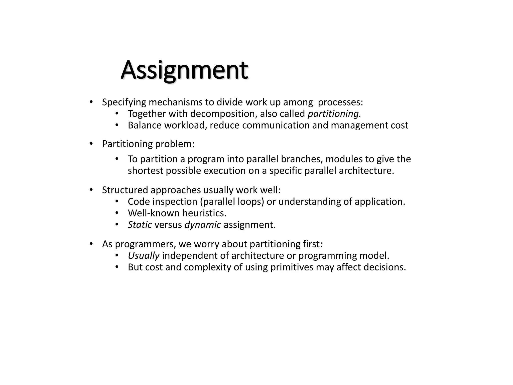 Assignment • Specifying mechanisms to divide work up among processes: • Together with decomposition, also called partitioning. • Balance workload, reduce communication and management cost • Partitioning problem: • To partition a program into parallel branches, modules to give the shortest possible execution on a specific parallel architecture. • Structured approaches usually work well: • Code inspection (parallel loops) or understanding of application. • Well-known heuristics. • Static versus dynamic assignment. • As programmers, we worry about partitioning first: • Usually independent of architecture or programming model. • But cost and complexity of using primitives may affect decisions. 