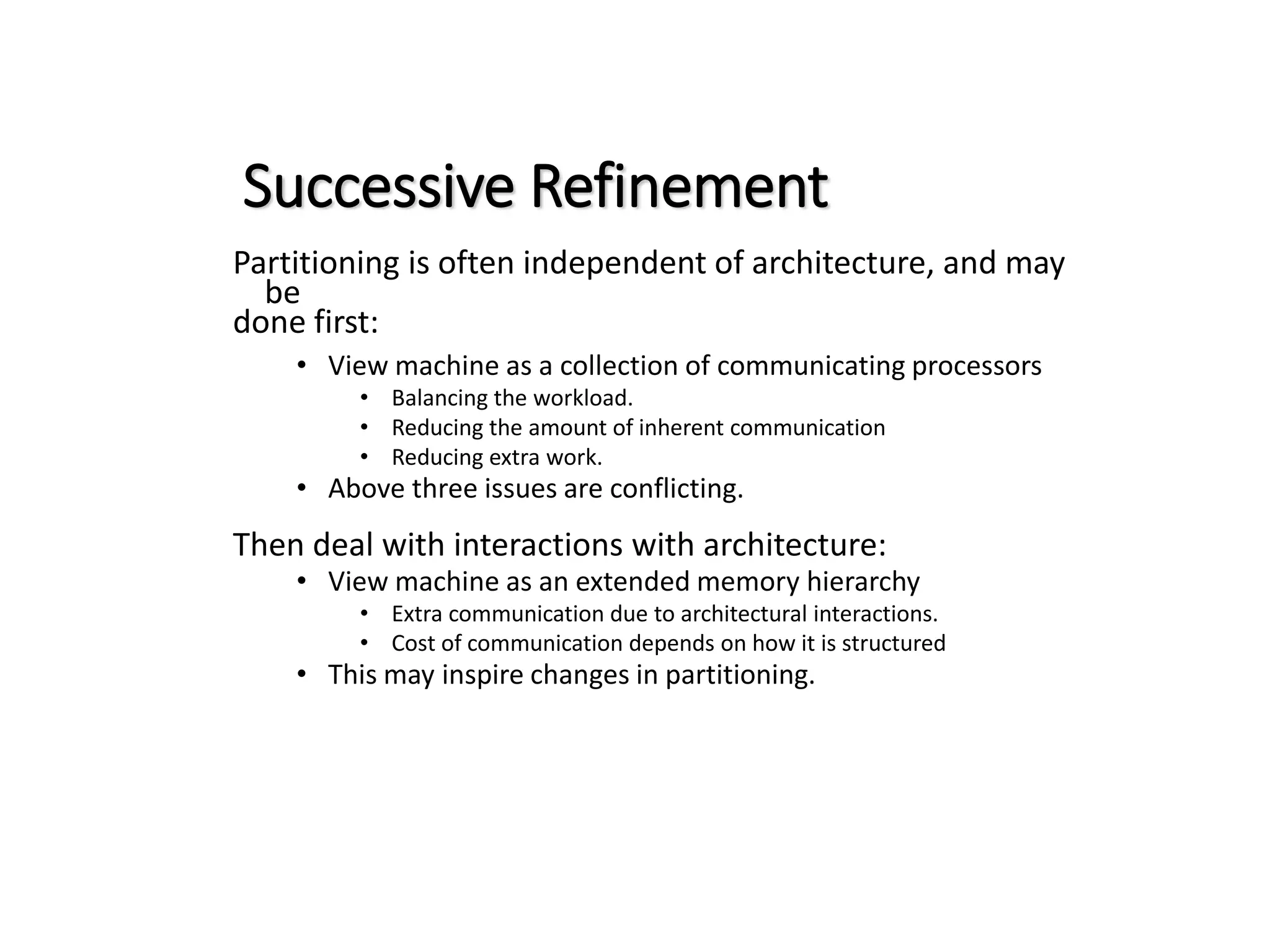 Successive Refinement Partitioning is often independent of architecture, and may be done first: • View machine as a collection of communicating processors • Balancing the workload. • Reducing the amount of inherent communication • Reducing extra work. • Above three issues are conflicting. Then deal with interactions with architecture: • View machine as an extended memory hierarchy • Extra communication due to architectural interactions. • Cost of communication depends on how it is structured • This may inspire changes in partitioning. 