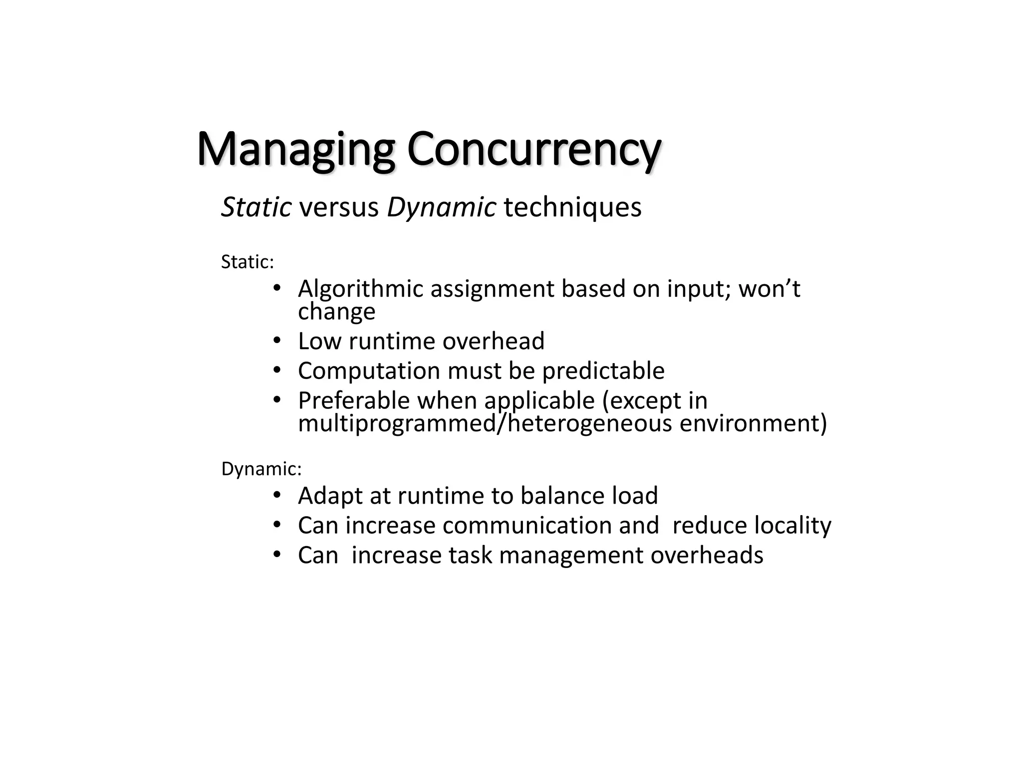 Managing Concurrency Static versus Dynamic techniques Static: • Algorithmic assignment based on input; won’t change • Low runtime overhead • Computation must be predictable • Preferable when applicable (except in multiprogrammed/heterogeneous environment) Dynamic: • Adapt at runtime to balance load • Can increase communication and reduce locality • Can increase task management overheads 