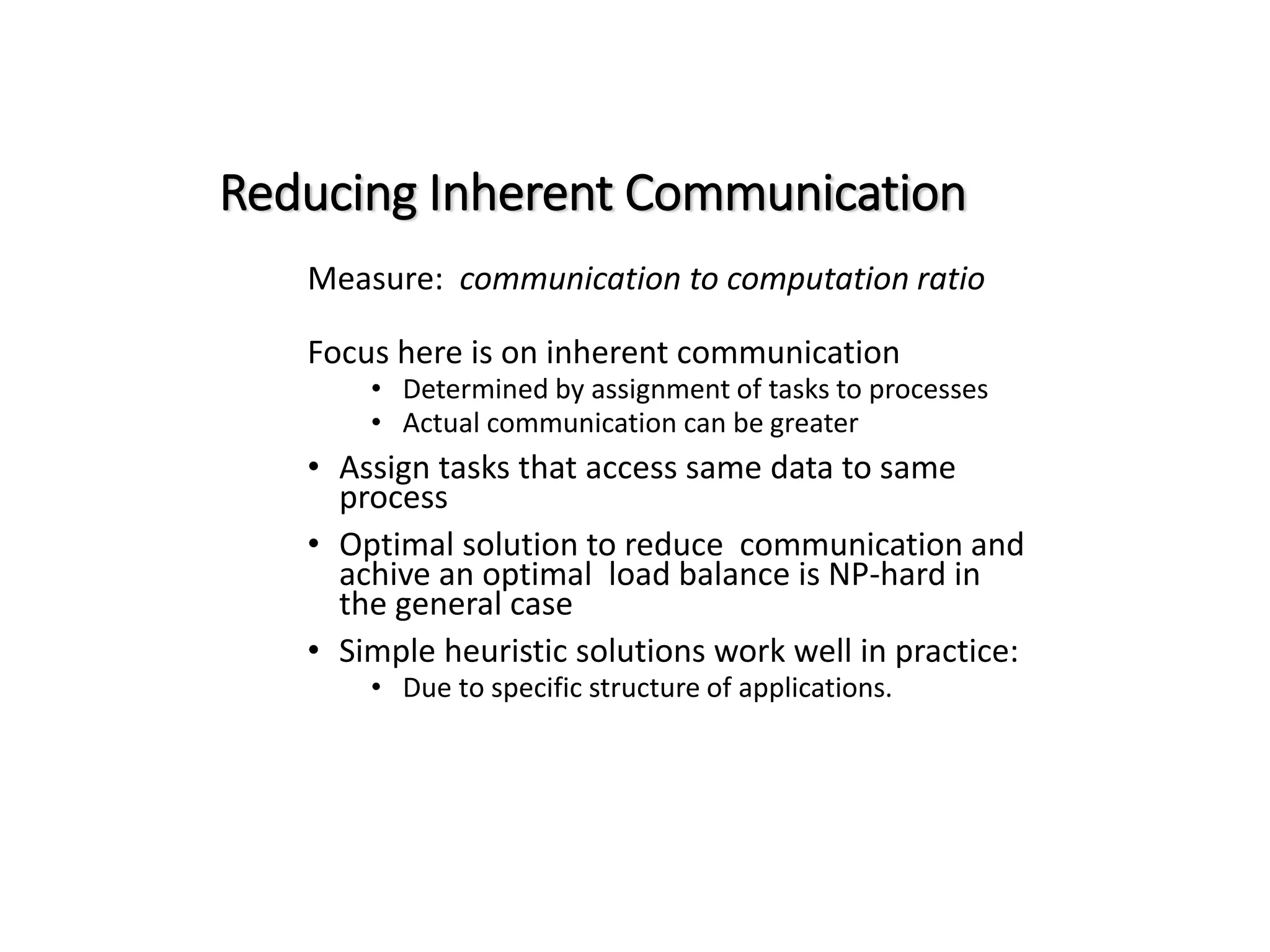 Reducing Inherent Communication Measure: communication to computation ratio Focus here is on inherent communication • Determined by assignment of tasks to processes • Actual communication can be greater • Assign tasks that access same data to same process • Optimal solution to reduce communication and achive an optimal load balance is NP-hard in the general case • Simple heuristic solutions work well in practice: • Due to specific structure of applications. 