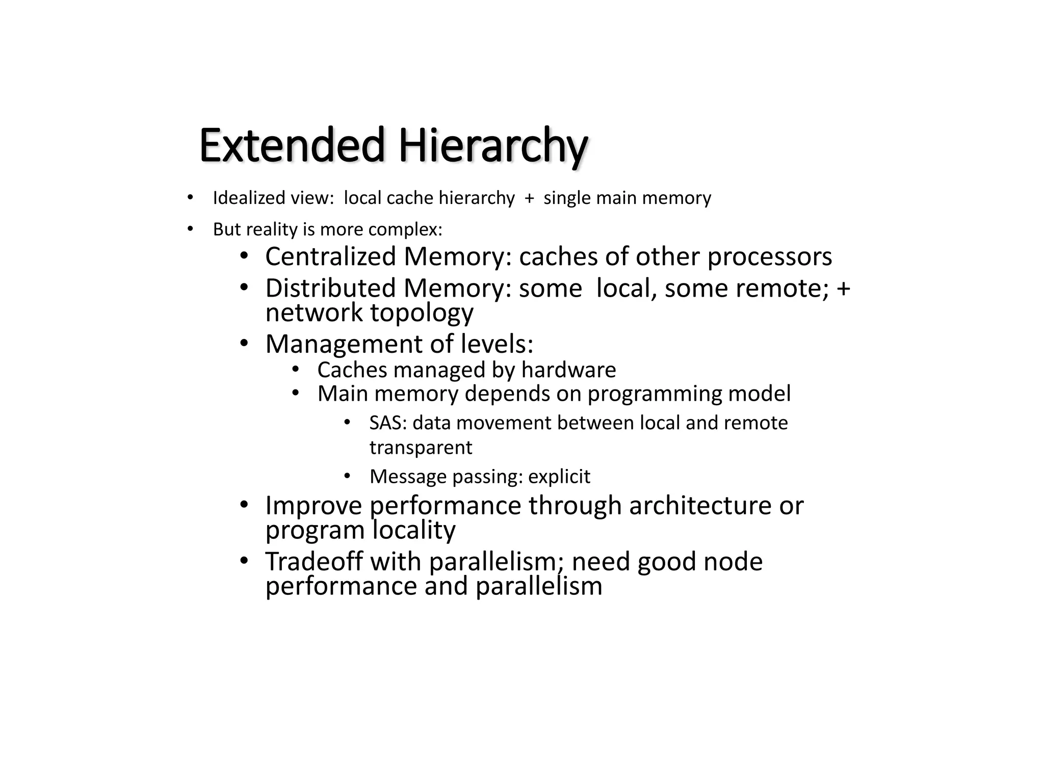 Extended Hierarchy • Idealized view: local cache hierarchy + single main memory • But reality is more complex: • Centralized Memory: caches of other processors • Distributed Memory: some local, some remote; + network topology • Management of levels: • Caches managed by hardware • Main memory depends on programming model • SAS: data movement between local and remote transparent • Message passing: explicit • Improve performance through architecture or program locality • Tradeoff with parallelism; need good node performance and parallelism 