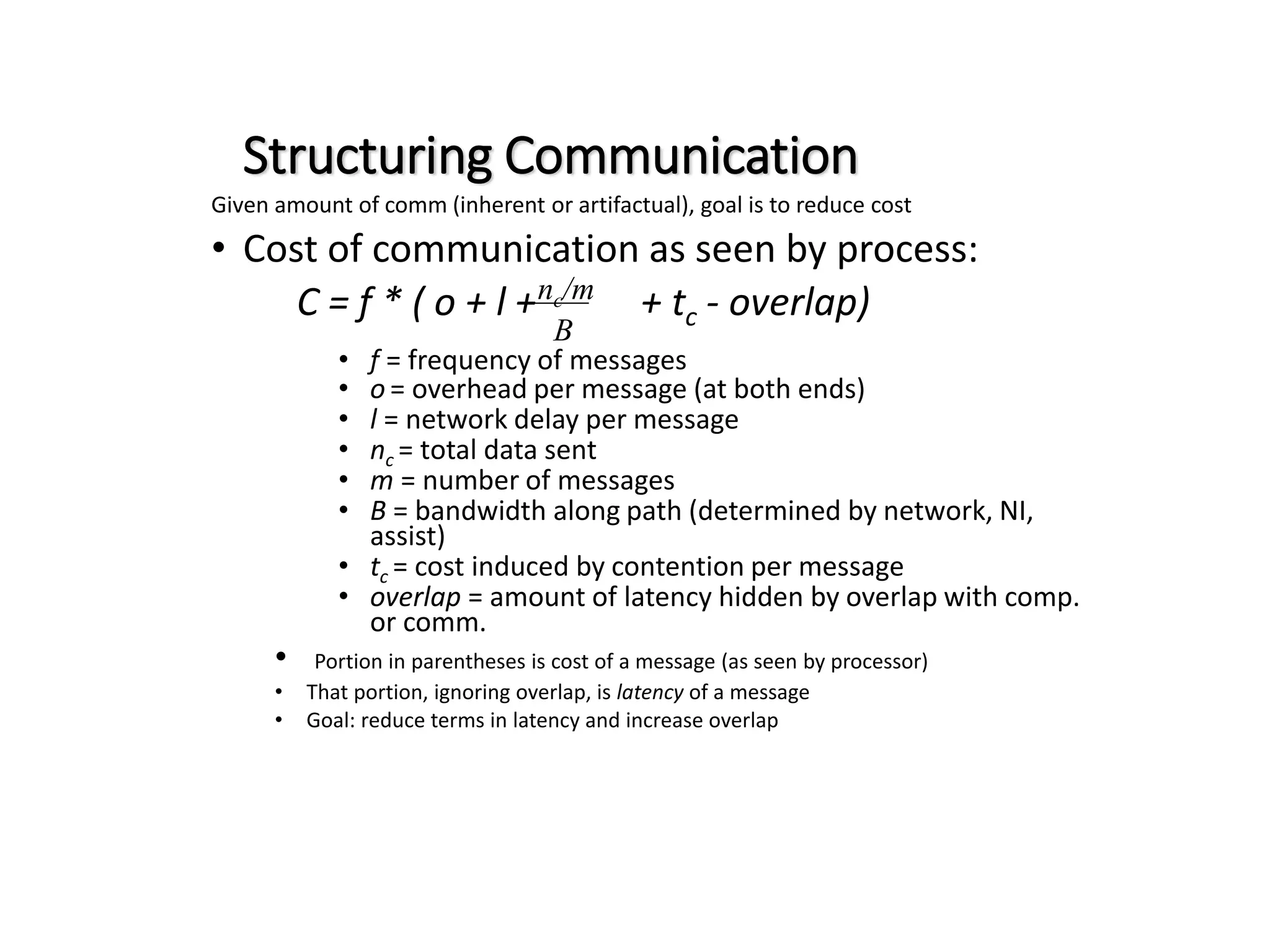Structuring Communication Given amount of comm (inherent or artifactual), goal is to reduce cost • Cost of communication as seen by process: C = f * ( o + l + + tc - overlap) • f = frequency of messages • o = overhead per message (at both ends) • l = network delay per message • nc = total data sent • m = number of messages • B = bandwidth along path (determined by network, NI, assist) • tc = cost induced by contention per message • overlap = amount of latency hidden by overlap with comp. or comm. • Portion in parentheses is cost of a message (as seen by processor) • That portion, ignoring overlap, is latency of a message • Goal: reduce terms in latency and increase overlap nc/m B 