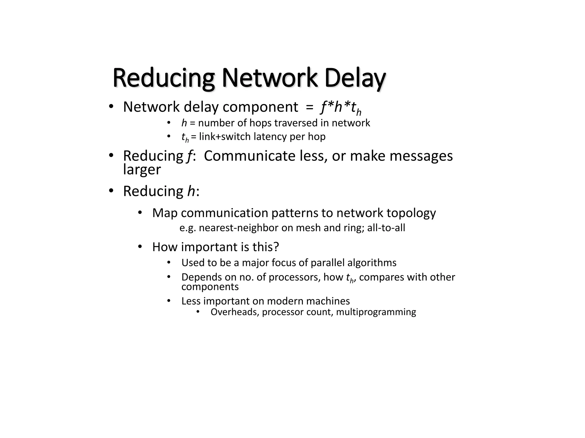 Reducing Network Delay • Network delay component = f*h*th • h = number of hops traversed in network • th = link+switch latency per hop • Reducing f: Communicate less, or make messages larger • Reducing h: • Map communication patterns to network topology e.g. nearest-neighbor on mesh and ring; all-to-all • How important is this? • Used to be a major focus of parallel algorithms • Depends on no. of processors, how th, compares with other components • Less important on modern machines • Overheads, processor count, multiprogramming 