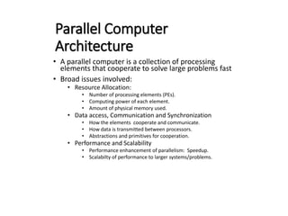 Parallel Computer
Architecture
• A parallel computer is a collection of processing
elements that cooperate to solve large problems fast
• Broad issues involved:
• Resource Allocation:
• Number of processing elements (PEs).
• Computing power of each element.
• Amount of physical memory used.
• Data access, Communication and Synchronization
• How the elements cooperate and communicate.
• How data is transmitted between processors.
• Abstractions and primitives for cooperation.
• Performance and Scalability
• Performance enhancement of parallelism: Speedup.
• Scalabilty of performance to larger systems/problems.
 