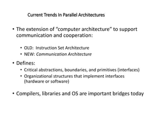 Current Trends In Parallel Architectures
• The extension of “computer architecture” to support
communication and cooperation:
• OLD: Instruction Set Architecture
• NEW: Communication Architecture
• Defines:
• Critical abstractions, boundaries, and primitives (interfaces)
• Organizational structures that implement interfaces
(hardware or software)
• Compilers, libraries and OS are important bridges today
 