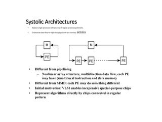 Systolic Architectures
• Replace single processor with an array of regular processing elements
• Orchestrate data flow for high throughput with less memory access
M
PE
M
PE PE PE
• Different from pipelining
– Nonlinear array structure, multidirection data flow, each PE
may have (small) local instruction and data memory
• Different from SIMD: each PE may do something different
• Initial motivation: VLSI enables inexpensive special-purpose chips
• Represent algorithms directly by chips connected in regular
pattern
 