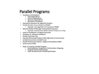 Parallel Programs
• Conditions of Parallelism:
• Data Dependence
• Control Dependence
• Resource Dependence
• Bernstein’s Conditions
• Asymptotic Notations for Algorithm Analysis
• Parallel Random-Access Machine (PRAM)
• Example: sum algorithm on P processor PRAM
• Network Model of Message-Passing Multicomputers
• Example: Asynchronous Matrix Vector Product on a Ring
• Levels of Parallelism in Program Execution
• Hardware Vs. Software Parallelism
• Parallel Task Grain Size
• Example Motivating Problems With high levels of concurrency
• Limited Concurrency: Amdahl’s Law
• Parallel Performance Metrics: Degree of Parallelism (DOP)
• Concurrency Profile
• Steps in Creating a Parallel Program:
• Decomposition, Assignment, Orchestration, Mapping
• Program Partitioning Example
• Static Multiprocessor Scheduling Example
 