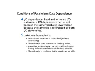 Conditions of Parallelism: Data Dependence
4I/O dependence: Read and write are I/O
statements. I/O dependence occurs not
because the same variable is involved but
because the same file is referenced by both
I/O statements.
5Unknown dependence:
• Subscript of a variable is subscribed (indirect
addressing)
• The subscript does not contain the loop index.
• A variable appears more than once with subscripts
having different coefficients of the loop variable.
• The subscript is nonlinear in the loop index variable.
 