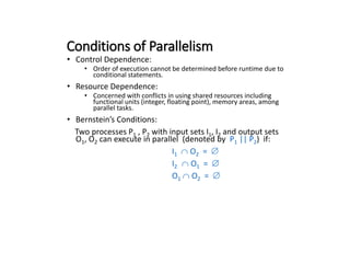 Conditions of Parallelism
• Control Dependence:
• Order of execution cannot be determined before runtime due to
conditional statements.
• Resource Dependence:
• Concerned with conflicts in using shared resources including
functional units (integer, floating point), memory areas, among
parallel tasks.
• Bernstein’s Conditions:
Two processes P1 , P2 with input sets I1, I2 and output sets
O1, O2 can execute in parallel (denoted by P1 || P2) if:
I1 O2 = 
I2 O1 = 
O1 O2 = 
 