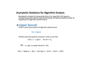 Asymptotic Notations for Algorithm Analysis
Asymptotic analysis of computing time of an algorithm f(n) ignores
constant execution factors and concentrates on determining the order of
magnitude of algorithm performance.
Upper bound:
Used in worst case analysis of algorithm performance.
f(n) = O(g(n))
iff there exist two positive constants c and n0 such that
| f(n) | c | g(n) | for all n > n0
 i.e. g(n) an upper bound on f(n)
O(1) < O(log n) < O(n) < O(n log n) < O (n2) < O(n3) < O(2n)
 