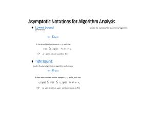 Asymptotic Notations for Algorithm Analysis
 Lower bound: Used in the analysis of the lower limit of algorithm
performance
f(n) = (g(n))
if there exist positive constants c, n0 such that
| f(n) |  c | g(n) | for all n > n0
i.e. g(n) is a lower bound on f(n)
 Tight bound:
Used in finding a tight limit on algorithm performance
f(n) = (g(n))
if there exist constant positive integers c1, c2, and n0 such that
c1 | g(n) | | f(n) | c2 | g(n) | for all n > n0
i.e. g(n) is both an upper and lower bound on f(n)
 
