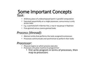 Some Important Concepts
Task:
• Arbitrary piece of undecomposed work in parallel computation
• Executed sequentially on a single processor; concurrency is only
across tasks
• E.g. a particle/cell in Barnes-Hut, a ray or ray group in Raytrace
• Fine-grained versus coarse-grained tasks
Process (thread):
• Abstract entity that performs the tasks assigned to processes
• Processes communicate and synchronize to perform their tasks
Processor:
• Physical engine on which process executes
• Processes virtualize machine to programmer
• first write program in terms of processes, then
map to processors
 