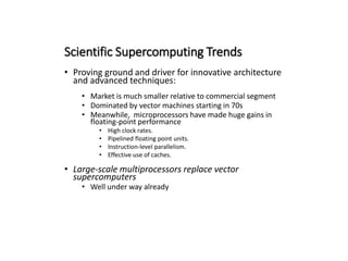 Scientific Supercomputing Trends
• Proving ground and driver for innovative architecture
and advanced techniques:
• Market is much smaller relative to commercial segment
• Dominated by vector machines starting in 70s
• Meanwhile, microprocessors have made huge gains in
floating-point performance
• High clock rates.
• Pipelined floating point units.
• Instruction-level parallelism.
• Effective use of caches.
• Large-scale multiprocessors replace vector
supercomputers
• Well under way already
 