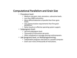 Computational Parallelism and Grain Size
• Procedure level:
• Medium-size grain; task, procedure, subroutine levels.
• Less than 2000 instructions.
• More difficult detection of parallel than finer-grain
levels.
• Less communication requirements than fine-grain
parallelism.
• Relies heavily on effective operating system support.
• Subprogram level:
• Job and subprogram level.
• Thousands of instructions per grain.
• Often scheduled on message-passing multicomputers.
• Job (program) level, or Multiprogrammimg:
• Independent programs executed on a parallel computer.
• Grain size in tens of thousands of instructions.
 