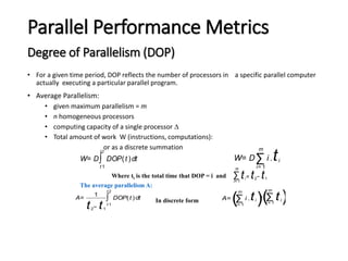 Parallel Performance Metrics
Degree of Parallelism (DOP)
• For a given time period, DOP reflects the number of processors in a specific parallel computer
actually executing a particular parallel program.
• Average Parallelism:
• given maximum parallelism = m
• n homogeneous processors
• computing capacity of a single processor 
• Total amount of work W (instructions, computations):
or as a discrete summation
W= D∑
i= 1
m
i .ti
W= D∫
t 1
t 2
DOP(t )dt
A=
1
t2− t1
∫
t 1
t 2
DOP(t )dt A=
(∑
i= 1
m
i .ti )/(∑
i = 1
m
ti)
∑
i= 1
m
ti= t2− t1
Where ti is the total time that DOP = i and
The average parallelism A:
In discrete form
 