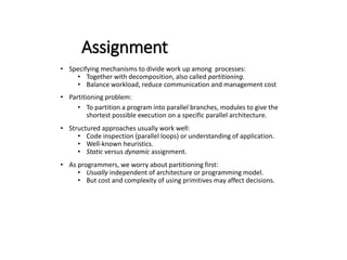 Assignment
• Specifying mechanisms to divide work up among processes:
• Together with decomposition, also called partitioning.
• Balance workload, reduce communication and management cost
• Partitioning problem:
• To partition a program into parallel branches, modules to give the
shortest possible execution on a specific parallel architecture.
• Structured approaches usually work well:
• Code inspection (parallel loops) or understanding of application.
• Well-known heuristics.
• Static versus dynamic assignment.
• As programmers, we worry about partitioning first:
• Usually independent of architecture or programming model.
• But cost and complexity of using primitives may affect decisions.
 