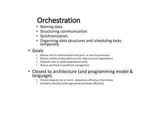 Orchestration
• Naming data.
• Structuring communication.
• Synchronization.
• Organizing data structures and scheduling tasks
temporally.
• Goals
• Reduce cost of communication and synch. as seen by processors
• Reserve locality of data reference (incl. data structure organization)
• Schedule tasks to satisfy dependences early
• Reduce overhead of parallelism management
• Closest to architecture (and programming model &
language).
• Choices depend a lot on comm. abstraction, efficiency of primitives.
• Architects should provide appropriate primitives efficiently.
 