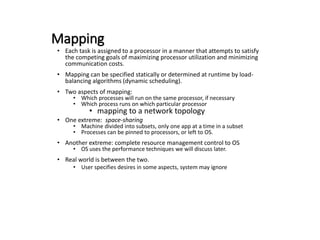 Mapping
• Each task is assigned to a processor in a manner that attempts to satisfy
the competing goals of maximizing processor utilization and minimizing
communication costs.
• Mapping can be specified statically or determined at runtime by load-
balancing algorithms (dynamic scheduling).
• Two aspects of mapping:
• Which processes will run on the same processor, if necessary
• Which process runs on which particular processor
• mapping to a network topology
• One extreme: space-sharing
• Machine divided into subsets, only one app at a time in a subset
• Processes can be pinned to processors, or left to OS.
• Another extreme: complete resource management control to OS
• OS uses the performance techniques we will discuss later.
• Real world is between the two.
• User specifies desires in some aspects, system may ignore
 