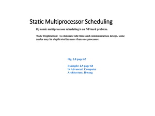 Static Multiprocessor Scheduling
Dynamic multiprocessor scheduling is an NP-hard problem.
Node Duplication: to eliminate idle time and communication delays, some
nodes may be duplicated in more than one processor.
Fig. 2.8 page 67
Example: 2.5 page 68
In Advanced Computer
Architecture, Hwang
 