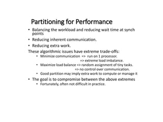 Partitioning for Performance
• Balancing the workload and reducing wait time at synch
points
• Reducing inherent communication.
• Reducing extra work.
These algorithmic issues have extreme trade-offs:
• Minimize communication => run on 1 processor.
=> extreme load imbalance.
• Maximize load balance => random assignment of tiny tasks.
=> no control over communication.
• Good partition may imply extra work to compute or manage it
• The goal is to compromise between the above extremes
• Fortunately, often not difficult in practice.
 