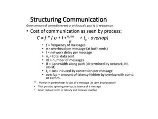 Structuring Communication
Given amount of comm (inherent or artifactual), goal is to reduce cost
• Cost of communication as seen by process:
C = f * ( o + l + + tc - overlap)
• f = frequency of messages
• o = overhead per message (at both ends)
• l = network delay per message
• nc = total data sent
• m = number of messages
• B = bandwidth along path (determined by network, NI,
assist)
• tc = cost induced by contention per message
• overlap = amount of latency hidden by overlap with comp.
or comm.
• Portion in parentheses is cost of a message (as seen by processor)
• That portion, ignoring overlap, is latency of a message
• Goal: reduce terms in latency and increase overlap
nc/m
B
 