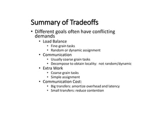 Summary of Tradeoffs
• Different goals often have conflicting
demands
• Load Balance
• Fine-grain tasks
• Random or dynamic assignment
• Communication
• Usually coarse grain tasks
• Decompose to obtain locality: not random/dynamic
• Extra Work
• Coarse grain tasks
• Simple assignment
• Communication Cost:
• Big transfers: amortize overhead and latency
• Small transfers: reduce contention
 