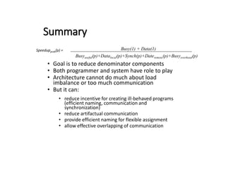 Summary
Speedupprob(p) =
• Goal is to reduce denominator components
• Both programmer and system have role to play
• Architecture cannot do much about load
imbalance or too much communication
• But it can:
• reduce incentive for creating ill-behaved programs
(efficient naming, communication and
synchronization)
• reduce artifactual communication
• provide efficient naming for flexible assignment
• allow effective overlapping of communication
Busy(1) + Data(1)
Busyuseful(p)+Datalocal(p)+Synch(p)+Dateremote(p)+Busyoverhead(p)
 