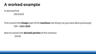 A worked example
In decimal first
250.03125
First convert the integer part of the mantissa into binary (as you have done previously)
250 = 1111 1010
Now to convert the decimal portion of the mantissa
.03125
 