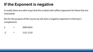 If the Exponent is negative
In reality there are other ways that this is dealt with (offset exponents for those that are
interested)
But for the purpose of the course we will store a negative exponent in 8 bit two’s
complement:
2 = 0000 0010
-2 = 1111 1110
 