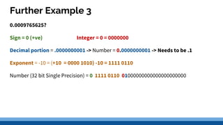 Further Example 3
0.0009765625?
Sign = 0 (+ve) Integer = 0 = 0000000
Decimal portion = .0000000001 -> Number = 0.0000000001 -> Needs to be .1
Exponent = -10 = (+10 = 0000 1010) -10 = 1111 0110
Number (32 bit Single Precision) = 0 1111 0110 01000000000000000000000
 