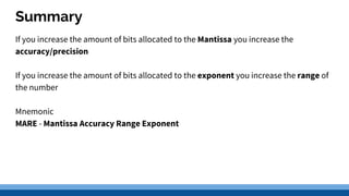 Summary
If you increase the amount of bits allocated to the Mantissa you increase the
accuracy/precision
If you increase the amount of bits allocated to the exponent you increase the range of
the number
Mnemonic
MARE - Mantissa Accuracy Range Exponent
 