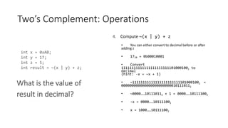 Twos Complement: Operations
4. Compute ~(x | y) + z
You can either convert to decimal before or after
adding z
1710 = 0b00010001
Convert
111111111111111111111111010001002 to
decimal
(hint: -x = ~x + 1)
~111111111111111111111111010001002 =
0000000000000000000000000101110112
~0000101110112 + 1 = 0000101111002
-x = 0000101111002
x = 1000101111002
int x = 0xAB;
int y = 17;
int z = 5;
int result = ~(x | y) + z;
What is the value of
result in decimal?